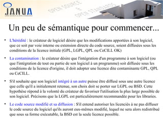 Un peu de sémantique pour commencer...








L'hérédité : le créateur de logiciel désire que les modifications apportées à son logiciel,
que ce soit par voie interne ou extension directe du code source, soient diffusées sous les
conditions de la licence initiale (GPL, LGPL, QPL ou CeCILL OK)
La contamination : le créateur désire que l'intégration d'un programme à son logiciel (ou
que l'intégration de tout ou partie de son logiciel à un programme) soit diffusée sous les
conditions de la licence d'origine, il doit adopter une licence dite contaminante GPL, QPL
ou CeCILL.
S'il souhaite que son logiciel intégré à un autre puisse être diffusé sous une autre licence
que celle qu'il a initialement retenue, son choix doit se porter sur LGPL ou BSD. Cette
hypothèse répond à la volonté du créateur de favoriser l'utilisation la plus large possible de
son logiciel. Précisons que la LGPL est particulièrement recommandée pour les libraries.
Le code source modifié et sa diffusion : S'il entend autoriser les licenciés à ne pas diffuser
le code source du logiciel qu'ils auront eux-mêmes modifié, lequel ne sera alors redistribué
que sous sa forme exécutable, la BSD est la seule licence possible.

 