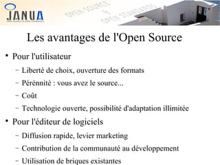 Les avantages de l'Open Source


Pour l'utilisateur
−
−

Pérénnité : vous avez le source...

−

Coût

−


Liberté de choix, ouverture des formats

Technologie ouverte, possibilité d'adaptation illimitée

Pour l'éditeur de logiciels
−

Diffusion rapide, levier marketing

−

Contribution de la communauté au développement

−

Utilisation de briques existantes

 
