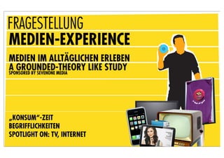 FRAGESTELLUNG
MEDIEN-EXPERIENCE
MEDIEN IM ALLTÄGLICHEN ERLEBEN
A GROUNDED-THEORY LIKE STUDY
SPONSORED BY SEVENONE MEDIA




„KONSUM“-ZEIT
BEGRIFFLICHKEITEN
SPOTLIGHT ON: TV, INTERNET
 
