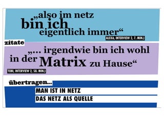 „also im netz
         bin ich immer“
           eigentlich              ALEXA, INTERVIEW 2, 7. MIN.)
zitate
     „... irgendwie bin ich wohl
 in der
        Matrix zu Hause“
TOBI, INTERVIEW 2, 58. MIN.)


 übertragen...
        MAN IST IN NETZ
        DAS NETZ ALS QUELLE
 
