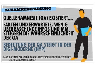 Z USAMMENFASSUNG

QUELLENAMNESIE (QA) EXISTIERT....
FAKTEN UND ERWARTETE, WENIG
ÜBERRASCHENDE INFOS UND MM
STEIGERN DIE WAHRSCHEINLICHKEIT
DER QA
BEDEUTUNG DER QA STEIGT IN DER
DIGI-MODERNE (HYP)
BASIS. 2 STUDIEN ZUR SOURCE AMNESIA UND STUDIE ZUR MEDIEN-EXPERIENCE
       EIGENE SCHLUSSFOLGERUNGEN
 
