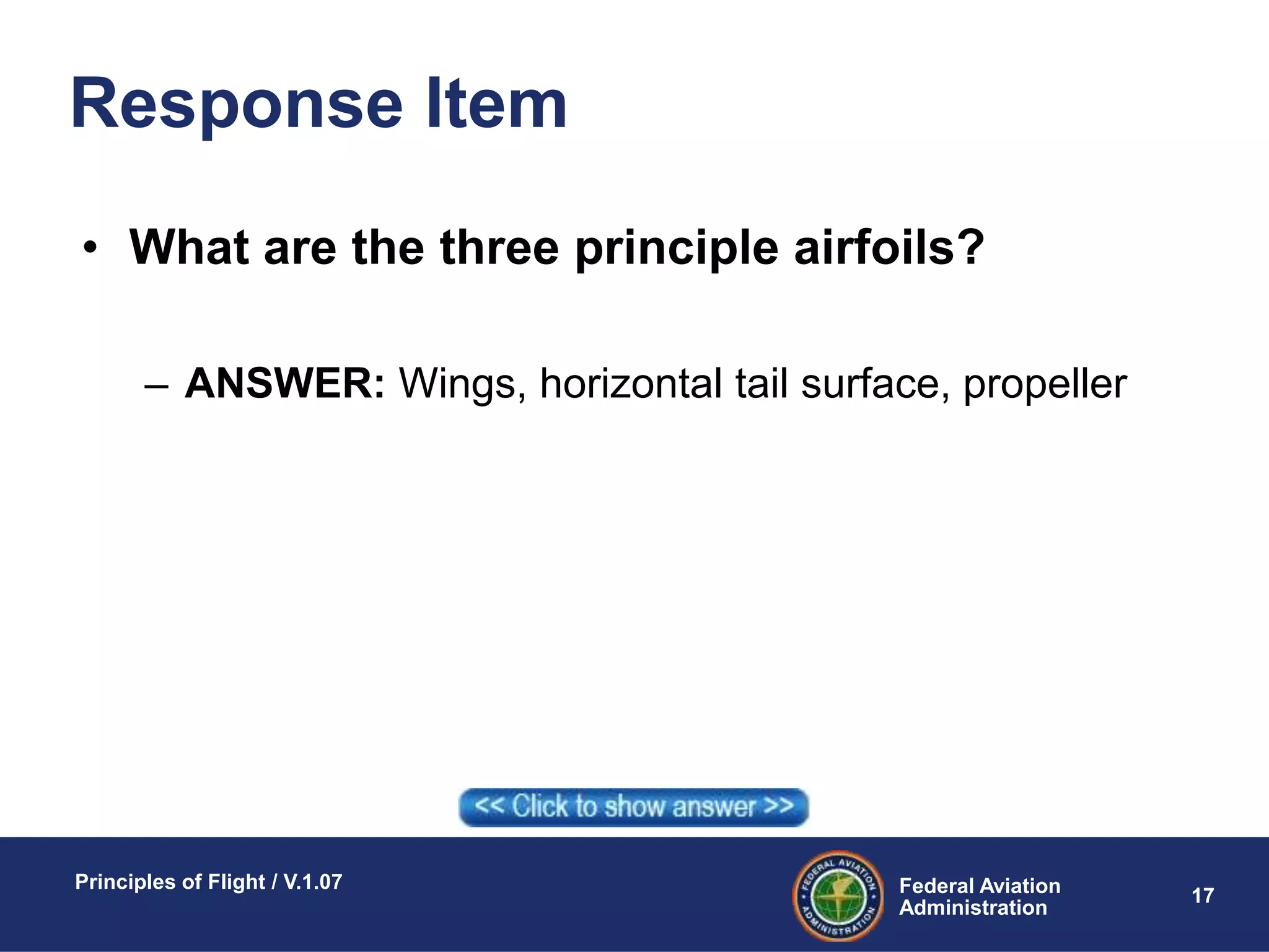 Federal Aviation
Administration
Principles of Flight / V.1.07
17
Response Item
• What are the three principle airfoils?
– ANSWER: Wings, horizontal tail surface, propeller
 