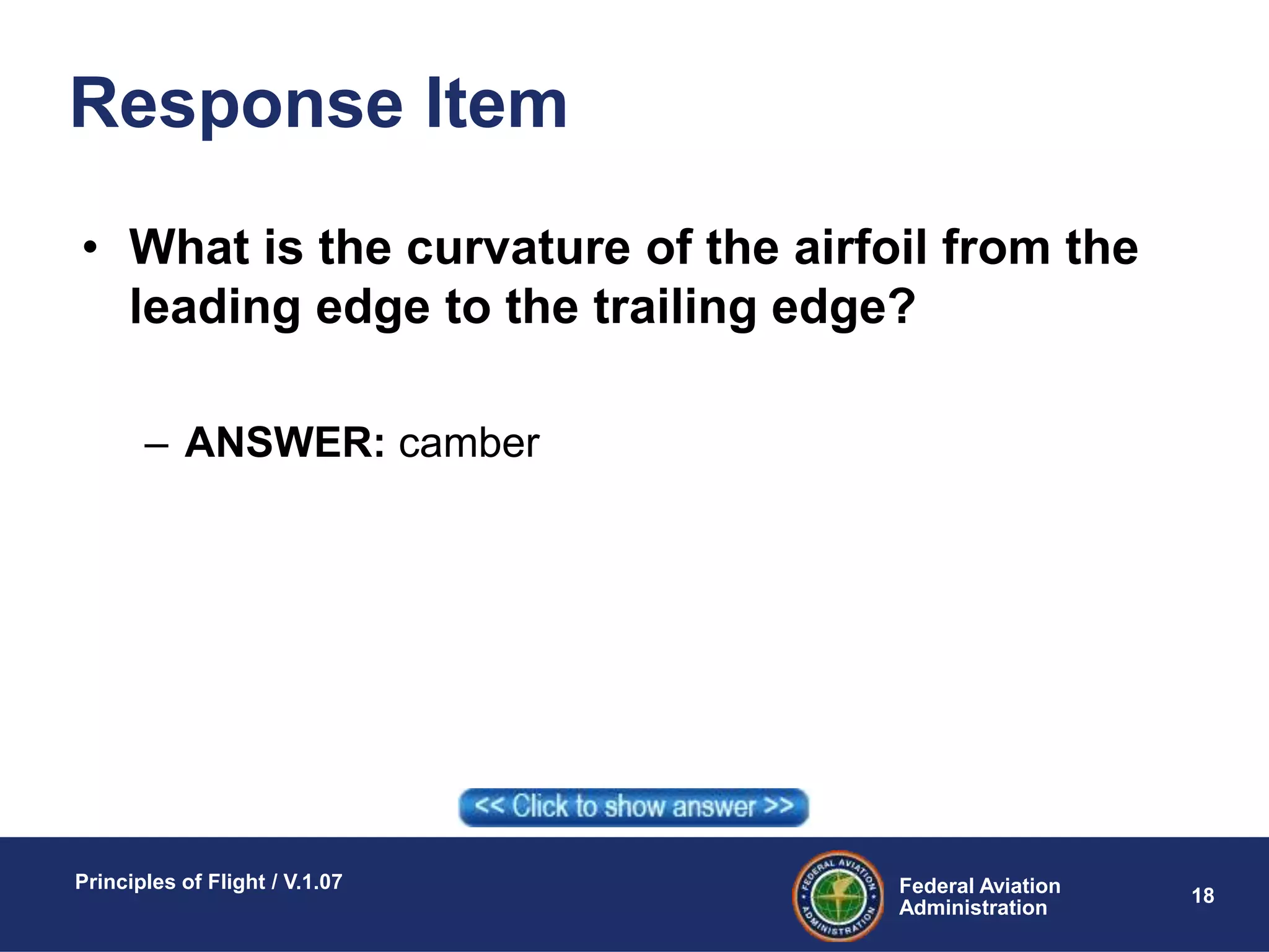 Federal Aviation
Administration
Principles of Flight / V.1.07
18
Response Item
• What is the curvature of the airfoil from the
leading edge to the trailing edge?
– ANSWER: camber
 
