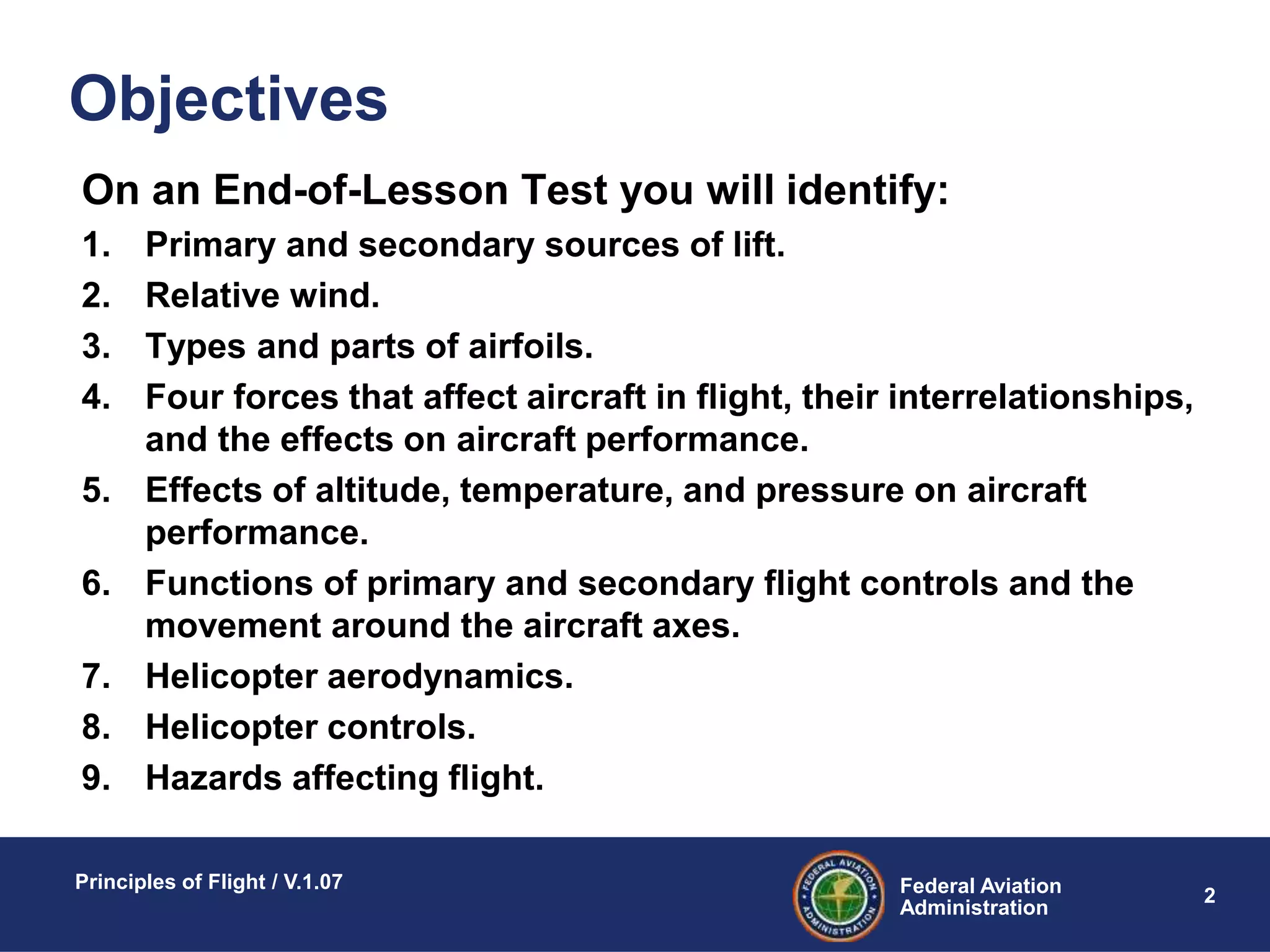 Federal Aviation
Administration
Principles of Flight / V.1.07
2
On an End-of-Lesson Test you will identify:
1. Primary and secondary sources of lift.
2. Relative wind.
3. Types and parts of airfoils.
4. Four forces that affect aircraft in flight, their interrelationships,
and the effects on aircraft performance.
5. Effects of altitude, temperature, and pressure on aircraft
performance.
6. Functions of primary and secondary flight controls and the
movement around the aircraft axes.
7. Helicopter aerodynamics.
8. Helicopter controls.
9. Hazards affecting flight.
Objectives
 