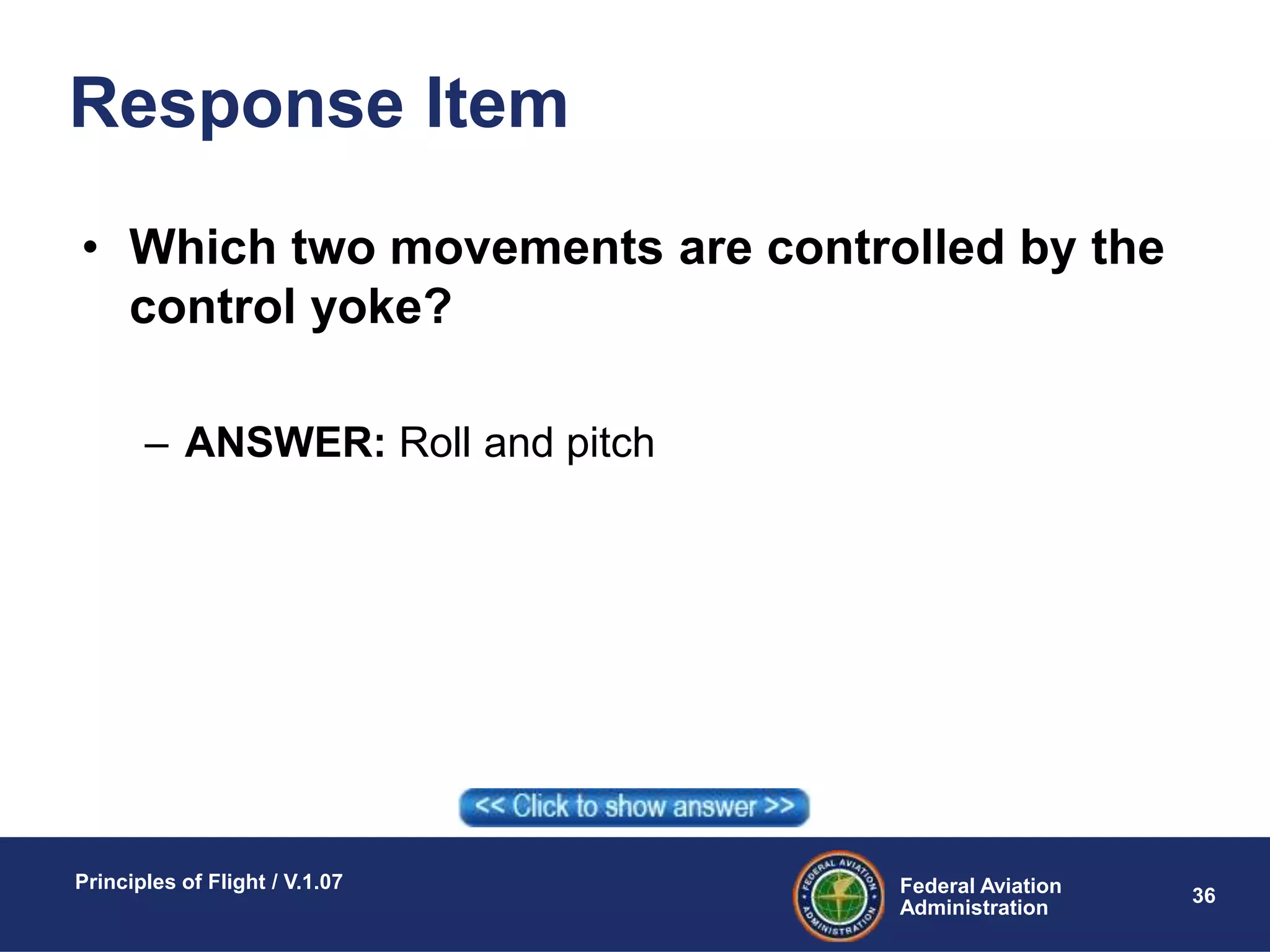 Federal Aviation
Administration
Principles of Flight / V.1.07
36
Response Item
• Which two movements are controlled by the
control yoke?
– ANSWER: Roll and pitch
 