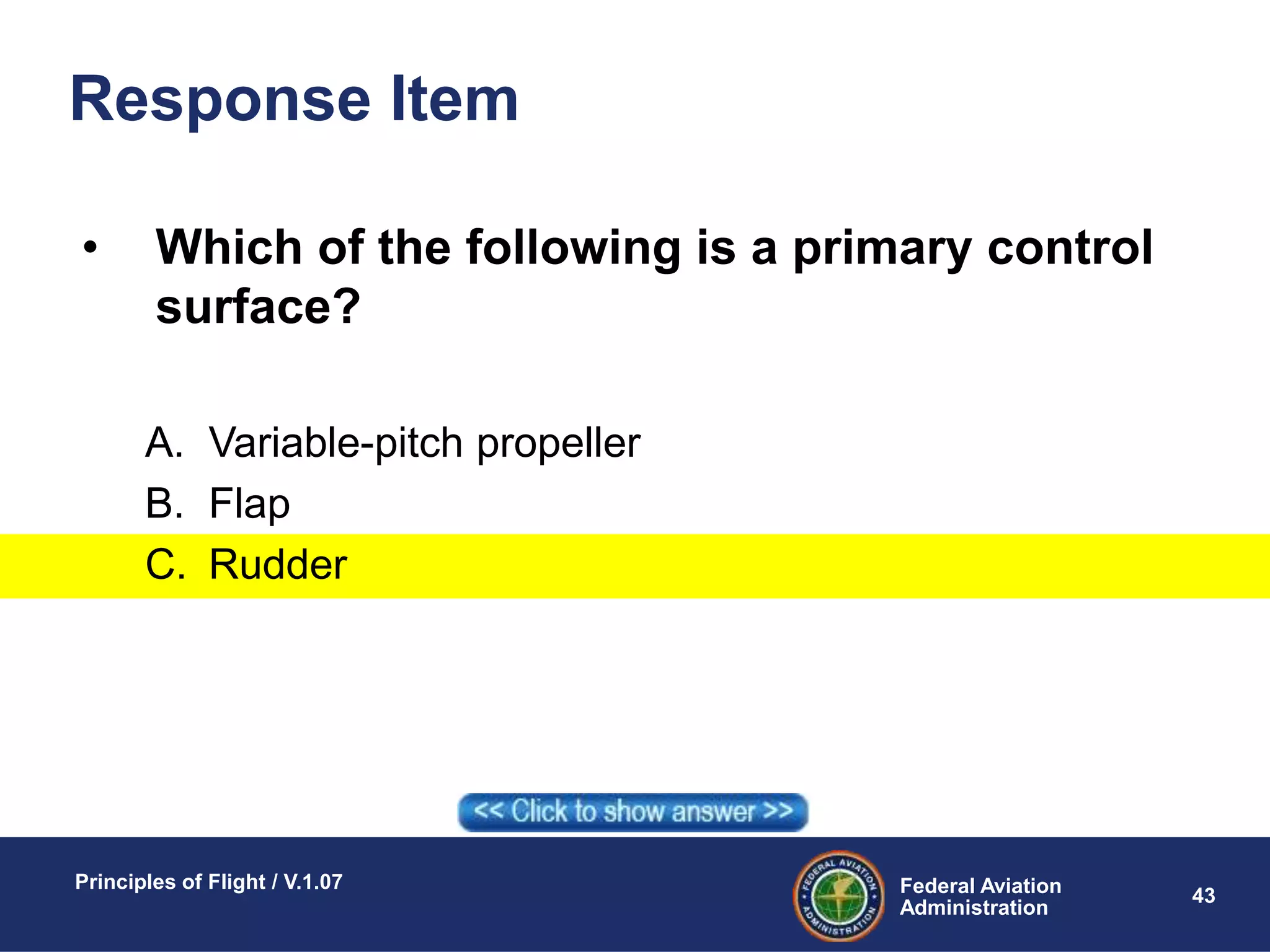 Federal Aviation
Administration
Principles of Flight / V.1.07
43
Response Item
• Which of the following is a primary control
surface?
A. Variable-pitch propeller
B. Flap
C. Rudder
 