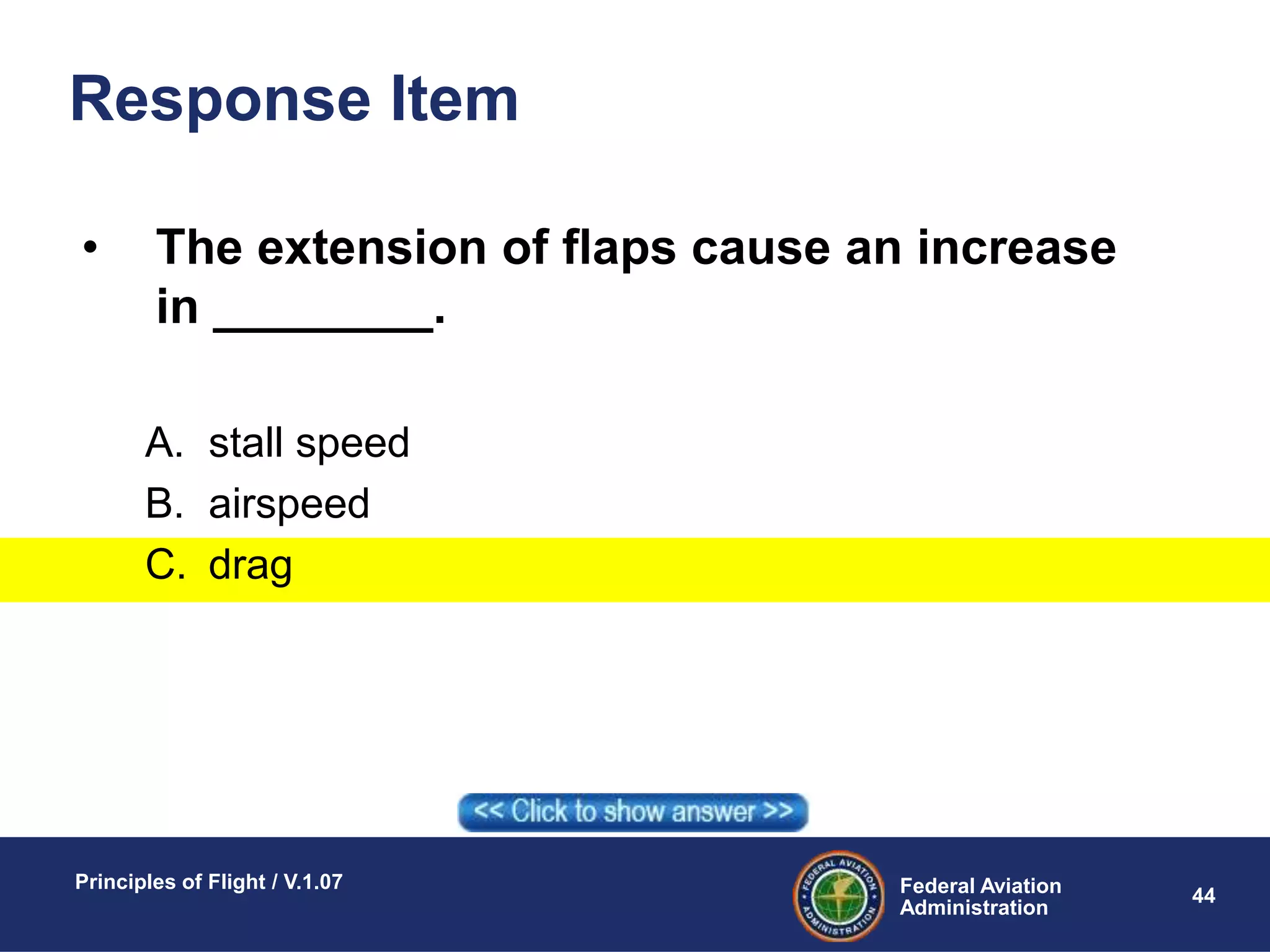 Federal Aviation
Administration
Principles of Flight / V.1.07
44
Response Item
• The extension of flaps cause an increase
in ________.
A. stall speed
B. airspeed
C. drag
 