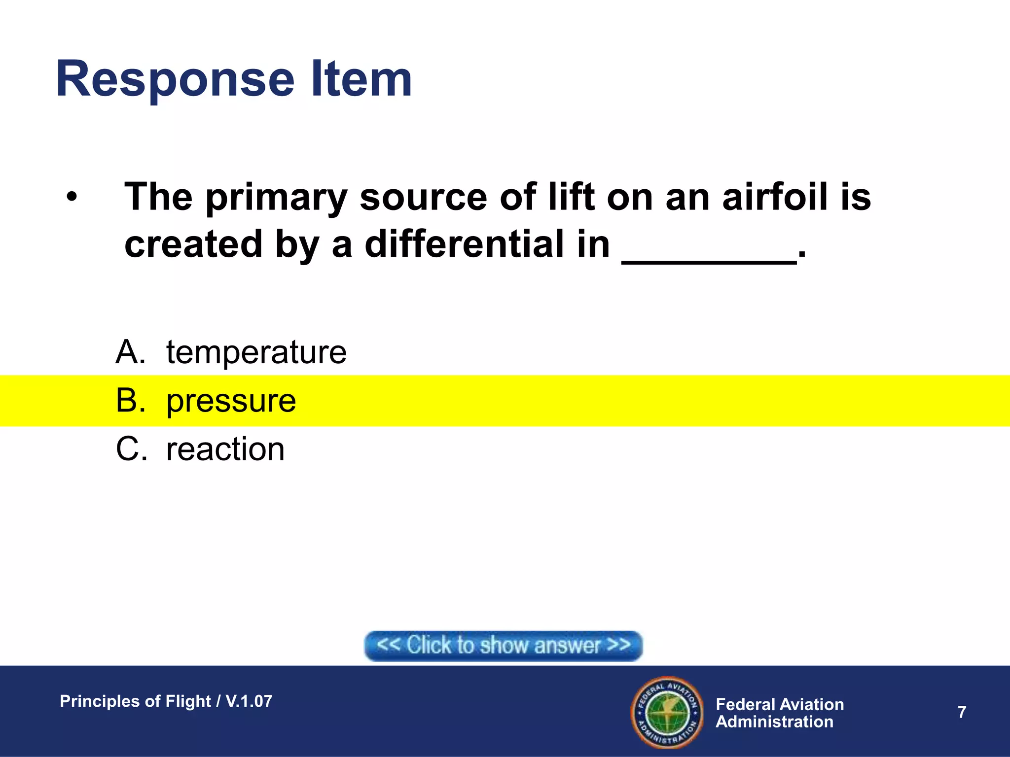 Federal Aviation
Administration
Principles of Flight / V.1.07
7
Response Item
• The primary source of lift on an airfoil is
created by a differential in ________.
A. temperature
B. pressure
C. reaction
 