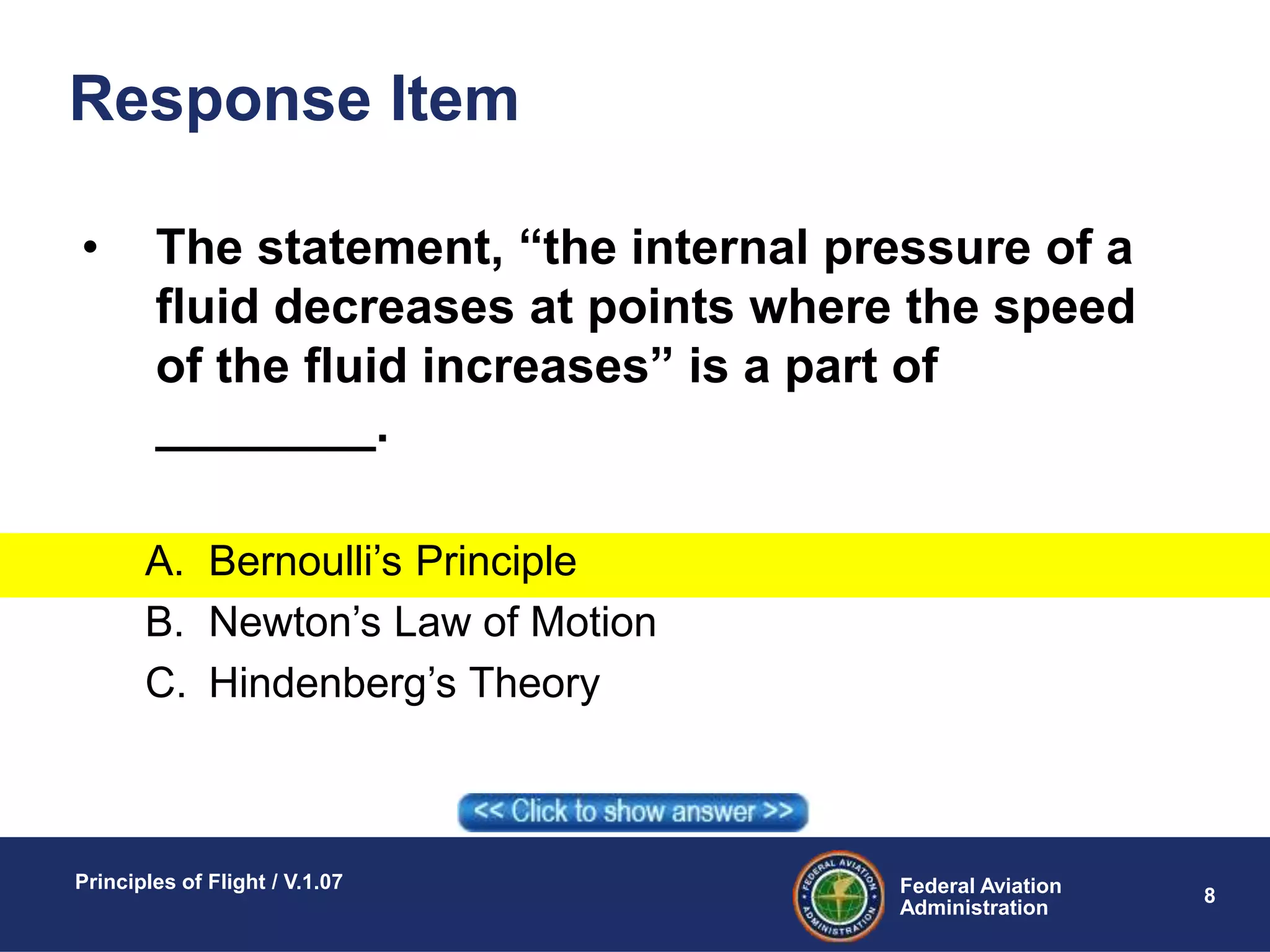 Federal Aviation
Administration
Principles of Flight / V.1.07
8
Response Item
• The statement, “the internal pressure of a
fluid decreases at points where the speed
of the fluid increases” is a part of
________.
A. Bernoulli’s Principle
B. Newton’s Law of Motion
C. Hindenberg’s Theory
 