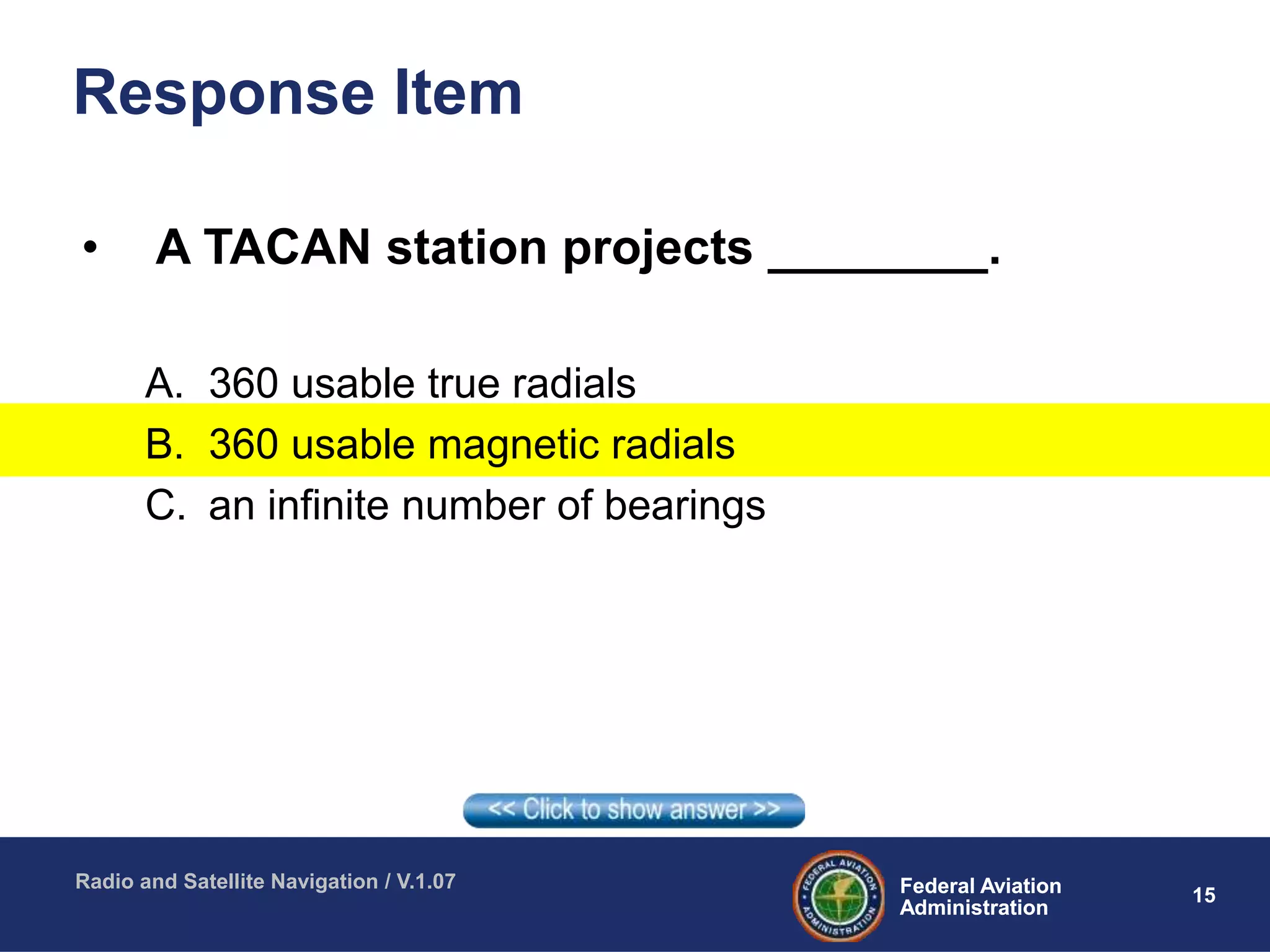 15Federal Aviation
Administration
Federal Aviation
Administration
Radio and Satellite Navigation / V.1.07
Response Item
• A TACAN station projects ________.
A. 360 usable true radials
B. 360 usable magnetic radials
C. an infinite number of bearings
 