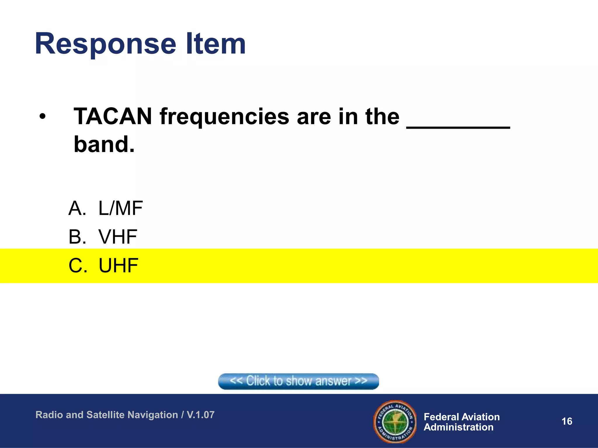 16Federal Aviation
Administration
Federal Aviation
Administration
Radio and Satellite Navigation / V.1.07
Response Item
• TACAN frequencies are in the ________
band.
A. L/MF
B. VHF
C. UHF
 
