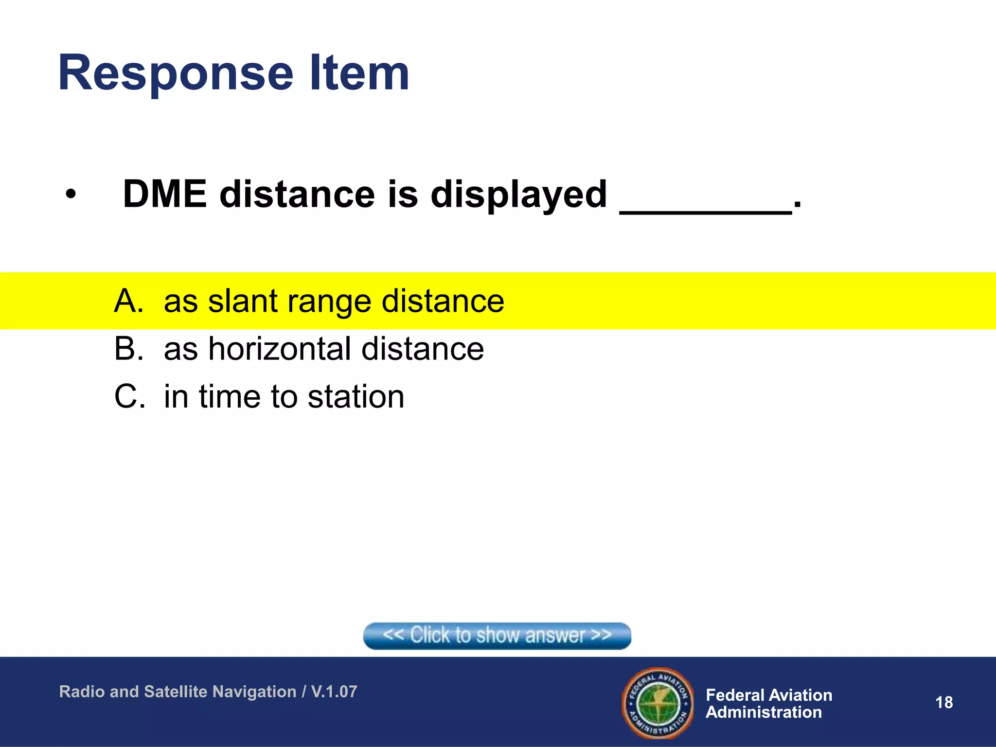 18Federal Aviation
Administration
Federal Aviation
Administration
Radio and Satellite Navigation / V.1.07
Response Item
• DME distance is displayed ________.
A. as slant range distance
B. as horizontal distance
C. in time to station
 
