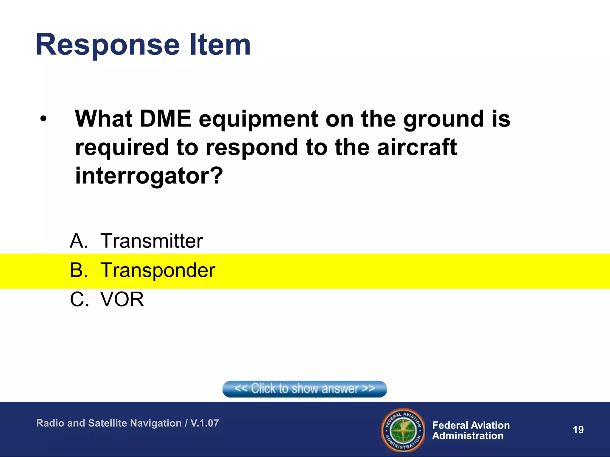 19Federal Aviation
Administration
Federal Aviation
Administration
Radio and Satellite Navigation / V.1.07
Response Item
• What DME equipment on the ground is
required to respond to the aircraft
interrogator?
A. Transmitter
B. Transponder
C. VOR
 