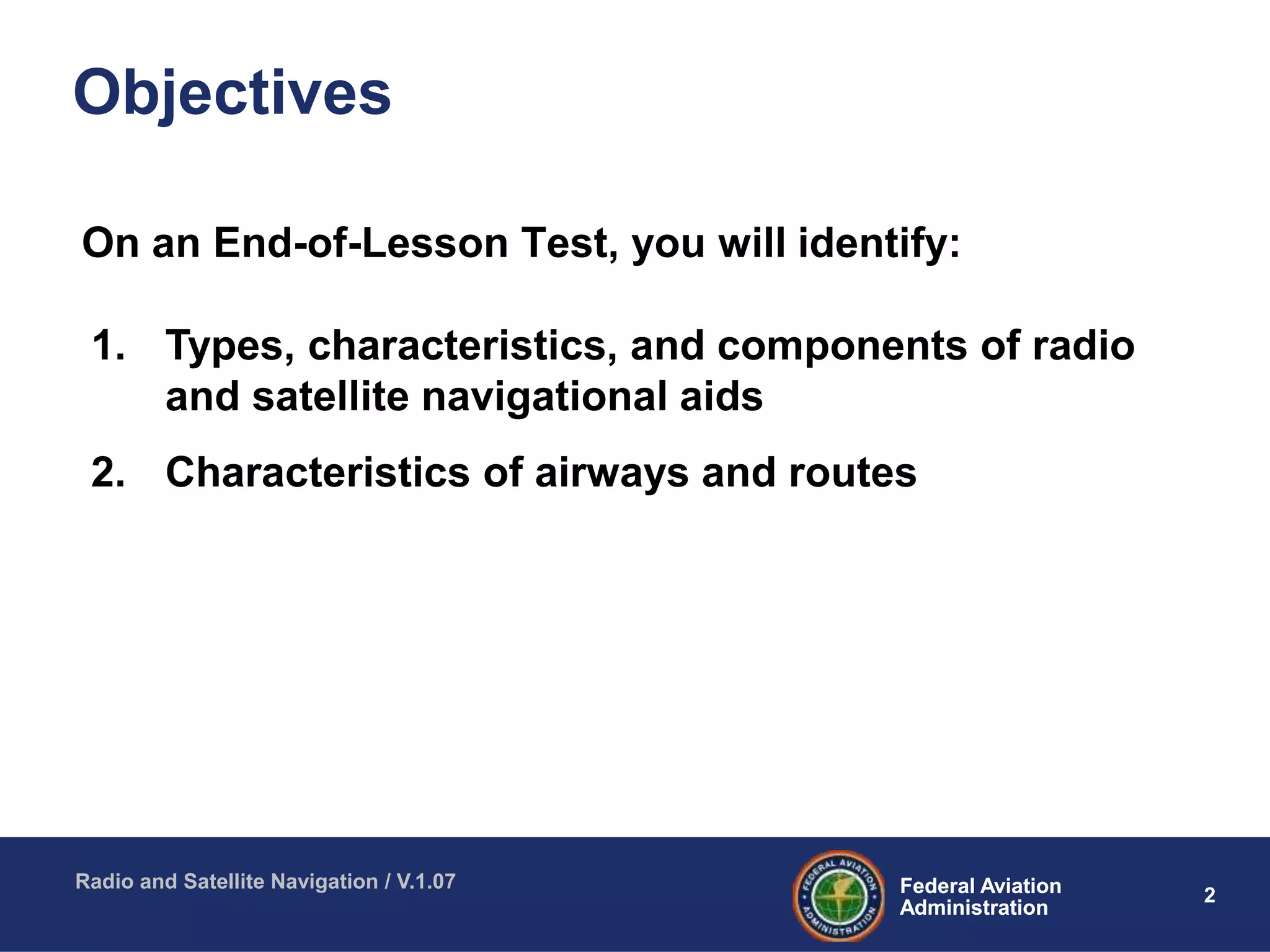 2Federal Aviation
Administration
Federal Aviation
Administration
Radio and Satellite Navigation / V.1.07
Objectives
On an End-of-Lesson Test, you will identify:
1. Types, characteristics, and components of radio
and satellite navigational aids
2. Characteristics of airways and routes
 