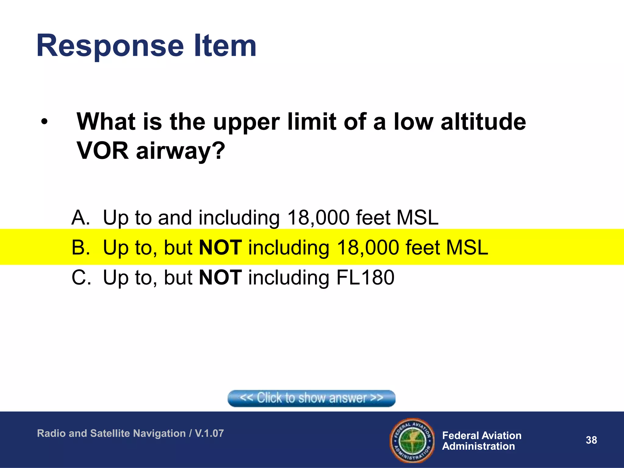 38Federal Aviation
Administration
Federal Aviation
Administration
Radio and Satellite Navigation / V.1.07
Response Item
• What is the upper limit of a low altitude
VOR airway?
A. Up to and including 18,000 feet MSL
B. Up to, but NOT including 18,000 feet MSL
C. Up to, but NOT including FL180
 
