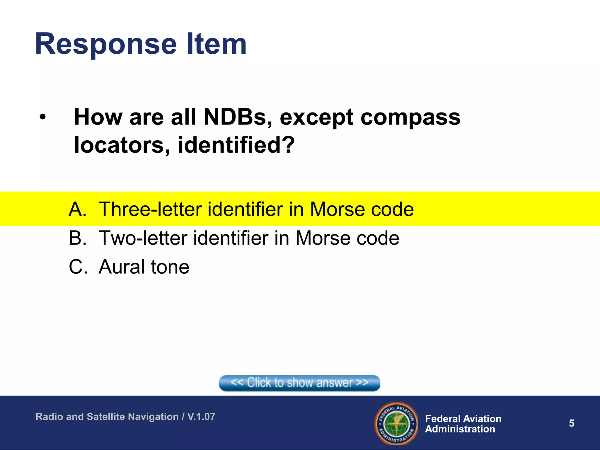 5Federal Aviation
Administration
Federal Aviation
Administration
Radio and Satellite Navigation / V.1.07
Response Item
• How are all NDBs, except compass
locators, identified?
A. Three-letter identifier in Morse code
B. Two-letter identifier in Morse code
C. Aural tone
 