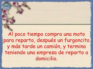 Al poco tiempo compra una moto
para reparto, después un furgoncito
y más tarde un camión, y termina
teniendo una empresa de reparto a
domicilio.
Bihal
 