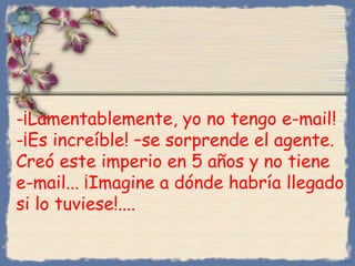 -¡Lamentablemente, yo no tengo e-mail!
-¡Es increíble! –se sorprende el agente.
Creó este imperio en 5 años y no tiene
e-mail... ¡Imagine a dónde habría llegado
si lo tuviese!....
Bihal
 