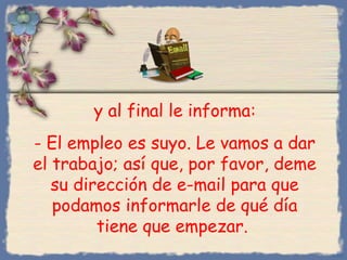 y al final le informa:
- El empleo es suyo. Le vamos a dar
el trabajo; así que, por favor, deme
su dirección de e-mail para que
podamos informarle de qué día
tiene que empezar.
Bihal
 