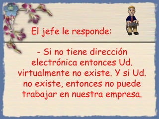 - Si no tiene dirección
electrónica entonces Ud.
virtualmente no existe. Y si Ud.
no existe, entonces no puede
trabajar en nuestra empresa.
Bihal
El jefe le responde:
 