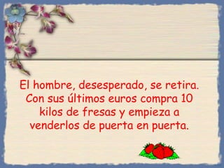 El hombre, desesperado, se retira.
Con sus últimos euros compra 10
kilos de fresas y empieza a
venderlos de puerta en puerta.
Bihal
 
