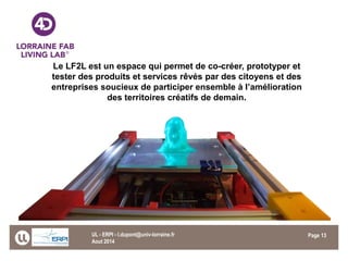 Page 
Le LF2L est un espace qui permet de co-créer, prototyper et tester des produits et services rêvés par des citoyens et des entreprises soucieux de participer ensemble à l’amélioration des territoires créatifs de demain. 
Aout 2014 
UL - ERPI - l.dupont@univ-lorraine.fr 
13 