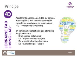 Page 
Principe 
3 
Accélérer le passage de l’idée ou concept abstrait (2D) à leur matérialisation (3D virtuelle ou prototypée) en les évaluant (4D – scénarios d ’évolution) en combinant les technologies et modes de gouvernance : 
•D’un espace collaboratif 
•De l’implication des usagers 
•De la matérialisation des idées 
•De l’évaluation par l’usage  