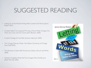 SUGGESTED READING
•   Letting Go of the Words: Writing Web Content that Works (Janice
    Redish 2007)


•   Content Nation: Surviving and Thriving as Social Media Changes Our
    Work, Our Lives, and Our Future (John Blossom 2009)


•   Content Strategy for the Web (Kristina Halvorson 2009)


•   The Chicago Manual of Style 15th Edition (University of Chicago
    Press Staff 2003)


•   The Elements of Style: 50th Anniversary Edition (Strunk and White
    2008)


•   Ambient Findability: What We Find Changes Who We Become
    (Peter Morville 2005)
 