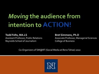 Moving the audience from intention to ACTION! Todd Felts, MA.LS			Bret Simmons, Ph.D Assistant Professor, Public Relations		Associate Professor, Managerial Sciences Reynolds School of Journalism		College of Business 	       Co-Organizers of SM@RT (Social Media at Reno Tahoe) 2010 