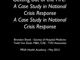 Getting out of the Fire:
A Case Study in National
Crisis Response
Brendon Shank - Society of Hospital Medicine
Todd Von Deak, MBA, CAE - TVD Associates
PRSA Health Academy - May 2013
 