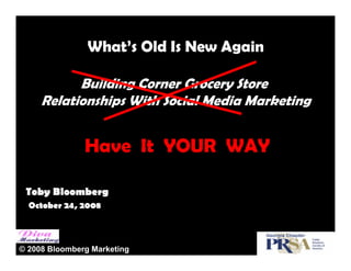 What’s Old Is New Again

           Building Corner Grocery Store
     Relationships With Social Media Marketing


               Have It YOUR WAY

 Toby Bloomberg
  October 24, 2008



© 2008 Bloomberg Marketing
 