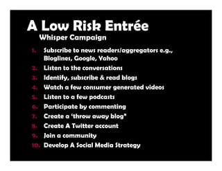 A Low Risk Entrée
     Whisper Campaign
1.    Subscribe to news readers/aggregators e.g.,
      Bloglines, Google, Yahoo
2...
