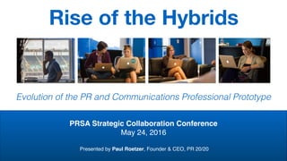 Rise of the Hybrids
Evolution of the PR and Communications Professional Prototype
PRSA Strategic Collaboration Conference
May 24, 2016
Presented by Paul Roetzer, Founder & CEO, PR 20/20
 