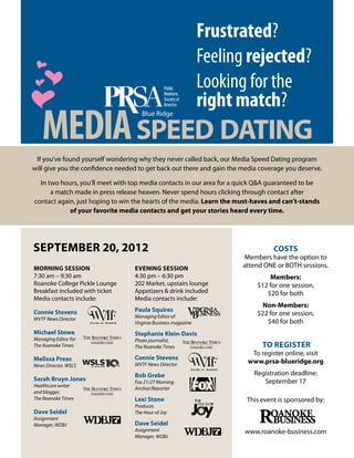 Frustrated?
                                                               Feeling rejected?
                                                               Looking for the
                                                               right match?
   Media Speed Dating
 If you’ve found yourself wondering why they never called back, our Media Speed Dating program
will give you the confidence needed to get back out there and gain the media coverage you deserve.

  In two hours, you’ll meet with top media contacts in our area for a quick Q&A guaranteed to be
      a match made in press release heaven. Never spend hours clicking through contact after
contact again, just hoping to win the hearts of the media. Learn the must-haves and can’t-stands
            of your favorite media contacts and get your stories heard every time.




September 20, 2012                                                               Costs
                                                                       Members have the option to
Morning Session                   Evening Session                      attend ONE or BOTH sessions.
7:30 am – 9:30 am                 4:30 pm – 6:30 pm                             Members:
Roanoke College Pickle Lounge     202 Market, upstairs lounge               $12 for one session,
Breakfast included with ticket    Appetizers & drink included                  $20 for both
Media contacts include:           Media contacts include:
                                                                              Non-Members:
Connie Stevens                    Paula Squires
                                  Managing Editor of
                                                                            $22 for one session,
WVTF News Director
                                  Virginia Business magazine                   $40 for both
Michael Stowe                     Stephanie Klein-Davis
Managing Editor for               Photo journalist,
The Roanoke Times                 The Roanoke Times                          To Register
                                                                         To register online, visit
Melissa Preas                     Connie Stevens
                                  WVTF News Director
                                                                        www.prsa-blueridge.org
News Director, WSLS
                                  Bob Grebe                                Registration deadline:
Sarah Bruyn Jones                 Fox 21/27 Morning                           September 17
Healthcare writer
                                  Anchor/Reporter
and blogger,
The Roanoke Times                 Lexi Stone                            This event is sponsored by:
                                  Producer,
Dave Seidel                       The Hour of Joy
Assignment
Manager, WDBJ                     Dave Seidel
                                  Assignment                           www.roanoke-business.com
                                  Manager, WDBJ
 