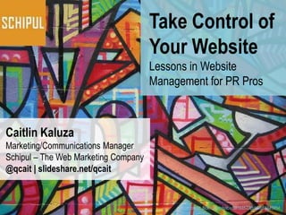 Take Control of
                                      Your Website
                                      Lessons in Website
                                      Management for PR Pros



Caitlin Kaluza
Marketing/Communications Manager
Schipul – The Web Marketing Company
@qcait | slideshare.net/qcait


                                           Photo credit: flickr.com/photos/38168573@N00/68843954
 