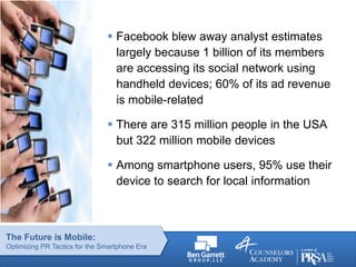 The Future is Mobile:
Optimizing PR Tactics for the Smartphone Era
 Facebook blew away analyst estimates
largely because 1 billion of its members
are accessing its social network using
handheld devices; 60% of its ad revenue
is mobile-related
 There are 315 million people in the USA
but 322 million mobile devices
 Among smartphone users, 95% use their
device to search for local information
 