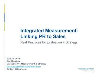 Integrated Measurement:
             Linking PR to Sales
             Next Practices for Evaluation + Strategy



 May 26, 2010
 Tim Marklein
 Executive VP, Measurement & Strategy
 tmarklein@webershandwick.com
 Twitter: @tmarklein
Slide 1 -- May 26, 2010
 