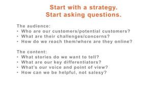 Start with a strategy.
Start asking questions.
The audience:
• Who are our customers/potential customers?
• What are their challenges/concerns?
• How do we reach them/where are they online?
The content:
• What stories do we want to tell?
• What are our key differentiators?
• What’s our voice and point of view?
• How can we be helpful, not salesy?
 