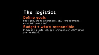 Define goals
Lead gen, brand awareness, SEO, engagement,
establish credibility?
Budget + who’s responsible
In-house vs. external, publishing costs/tools? What
are the risks?
The logistics
 