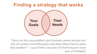 Finding a strategy that works
“Focus on the core problem your business solves and put out
lots of content and enthusiasm and ideas about how to solve
that problem.” – Laura Fitton, Founder of OneForty.com (now
part of HubSpot)
 