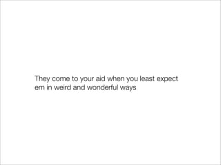 They come to your aid when you least expect
em in weird and wonderful ways
 