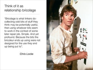 Think of it as
relationship bricolage

“Bricolage is what tinkers do-
collecting odd bits of stuff they
think may be potentially useful,
then using whatever bits seem
to work in the context of some
later repair job. Simple. And yet
profound. Because the bits the
bricoleur ends up using were not
designed for the use they end
up being put to”.

              Chris Locke
 