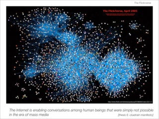 The Flickrverse




                                                                 http://www.ﬂickr.com/photos/gustavog/9708628/in/set-222111/




The Internet is enabling conversations among human beings that were simply not possible
in the era of mass media                                         [thesis 6 -cluetrain manifesto]
 