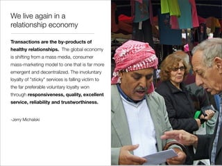We live again in a
relationship economy

Transactions are the by-products of
healthy relationships. The global economy
is shifting from a mass media, consumer
mass-marketing model to one that is far more
emergent and decentralized. The involuntary
loyalty of "sticky" services is falling victim to
the far preferable voluntary loyalty won
through responsiveness, quality, excellent
service, reliability and trustworthiness.


-Jerry Michalski
 