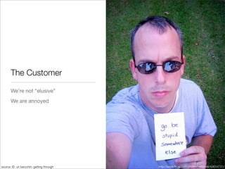 The Customer

       We’re not “elusive”
       We are annoyed




source: © uri baruchin: getting through   http://www.ﬂickr.com/photos/ratterrell/40634731/
 