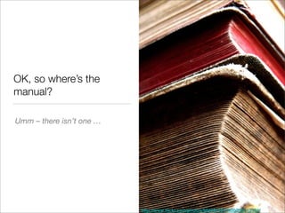 OK, so where’s the
manual?

Umm – there isn’t one …




                          http://www.ﬂickr.com/photos/98469445@N00/299313394/
 