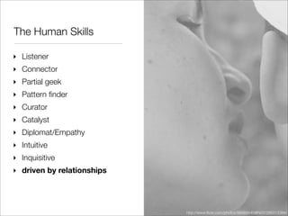 The Human Skills

‣ Listener
‣ Connector
‣ Partial geek
‣ Pattern ﬁnder
‣ Curator
‣ Catalyst
‣ Diplomat/Empathy
‣ Intuitive
‣ Inquisitive
‣ driven by relationships




                            http://www.ﬂickr.com/photos/98469445@N00/299313394/
 