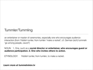 Tummler/Tummling

an entertainer or master of ceremonies, especially one who encourages audience
interaction (from Yiddish tumler, from tumlen 'make a racket'; cf. German (sich) tummeln
'go among people, cavort')

NOUN:	 1. One, such as a social director or entertainer, who encourages guest or
audience participation. 2. One who incites others to action.

ETYMOLOGY:	      Yiddish tumler, from tumlen, to make a racket.



Learn more at tummelvision.tv
 