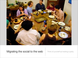 Migrating the social to the web   Think of yourself as hosting a party
 