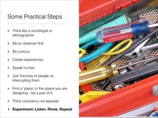 Some Practical Steps

‣ Think like a sociologist or
  ethnographer

‣ Be an observer ﬁrst

‣ Be curious

‣ Create experiences

‣ Speak human

‣ Join the lives of people vs.
  interrupting them

‣ Find a 'place' in the space you are
  designing - be a part of it

‣ Think constancy not episodic

‣ Experiment: Listen. Rinse. Repeat
                                        http://www.ﬂickr.com/photos/gordonr/42555739/
 